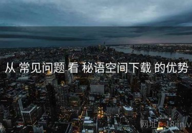 从 常见问题 看 秘语空间下载 的优势