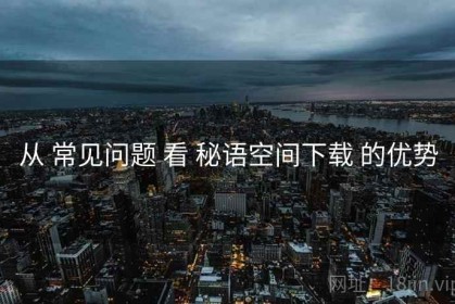 从 常见问题 看 秘语空间下载 的优势