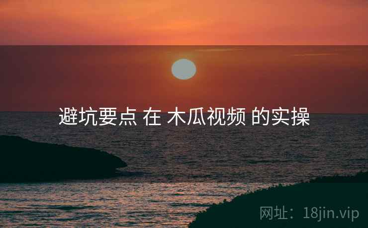 避坑要点 在 木瓜视频 的实操