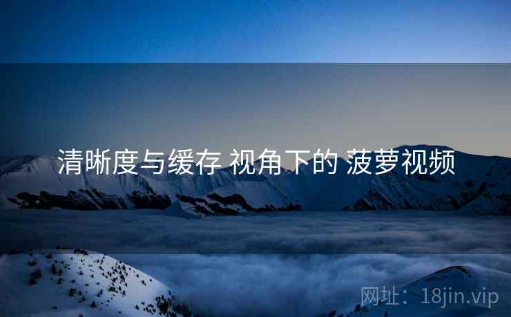 清晰度与缓存 视角下的 菠萝视频