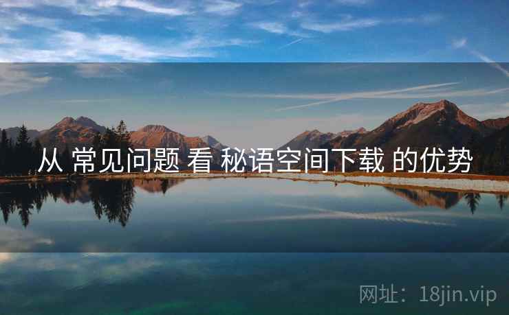 从 常见问题 看 秘语空间下载 的优势